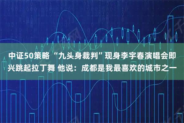 中证50策略 “九头身裁判”现身李宇春演唱会即兴跳起拉丁舞 他说：成都是我最喜欢的城市之一