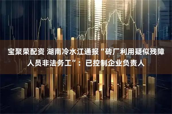 宝聚荣配资 湖南冷水江通报“砖厂利用疑似残障人员非法务工”：已控制企业负责人