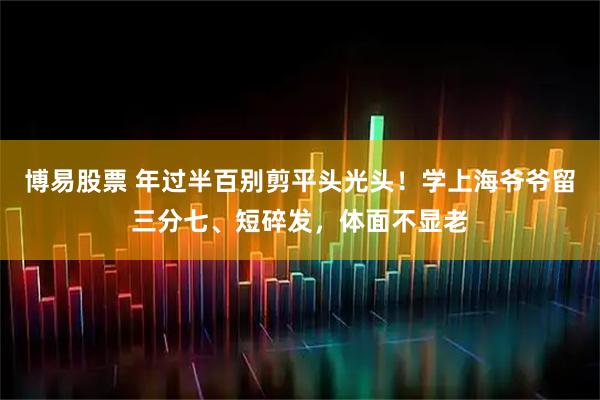 博易股票 年过半百别剪平头光头！学上海爷爷留三分七、短碎发，体面不显老