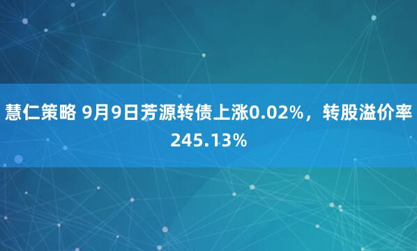 慧仁策略 9月9日芳源转债上涨0.02%，转股溢价率245.13%
