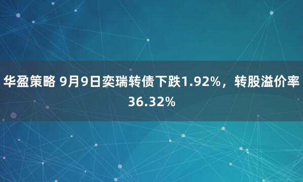 华盈策略 9月9日奕瑞转债下跌1.92%，转股溢价率36.32%