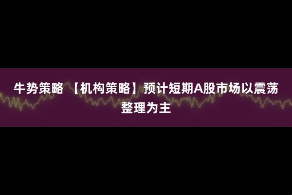 牛势策略 【机构策略】预计短期A股市场以震荡整理为主