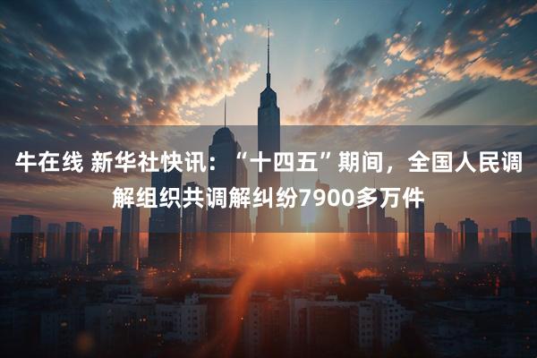 牛在线 新华社快讯：“十四五”期间，全国人民调解组织共调解纠纷7900多万件