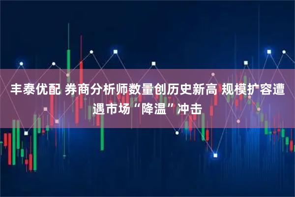丰泰优配 券商分析师数量创历史新高 规模扩容遭遇市场“降温”冲击