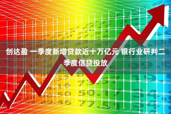 创达盈 一季度新增贷款近十万亿元 银行业研判二季度信贷投放