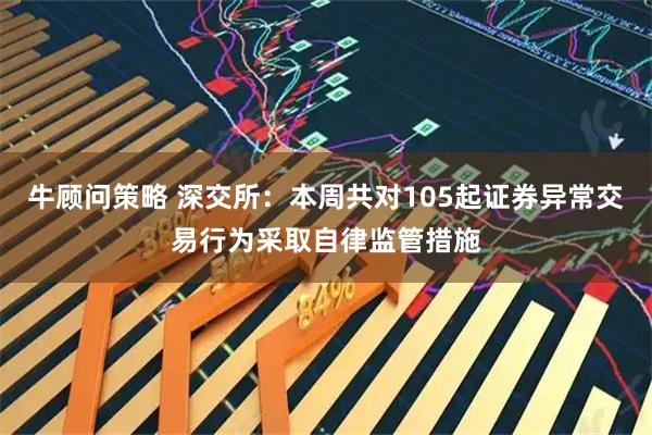 牛顾问策略 深交所：本周共对105起证券异常交易行为采取自律监管措施