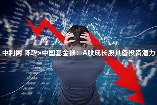 中利网 陈聪×中国基金报：A股成长股具备投资潜力