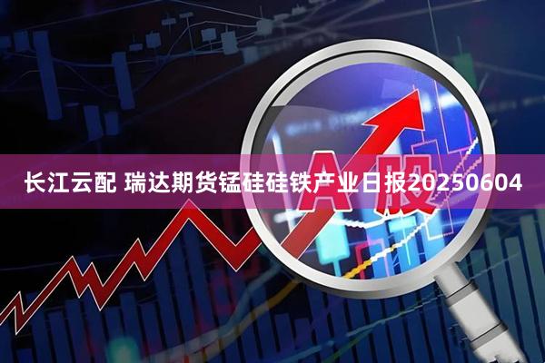 长江云配 瑞达期货锰硅硅铁产业日报20250604