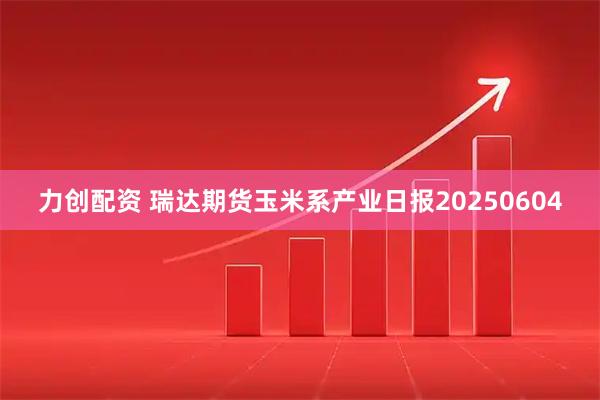 力创配资 瑞达期货玉米系产业日报20250604