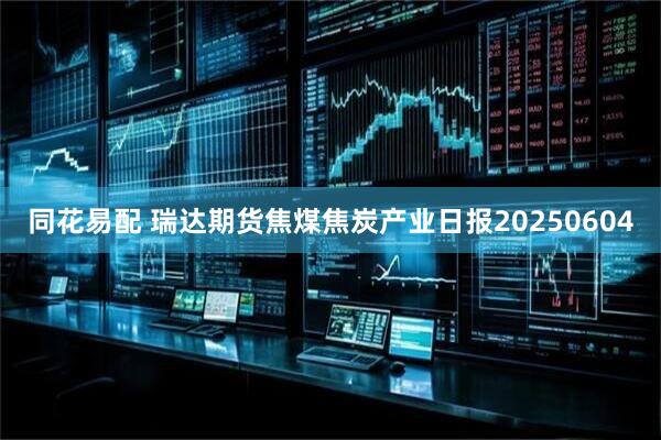 同花易配 瑞达期货焦煤焦炭产业日报20250604