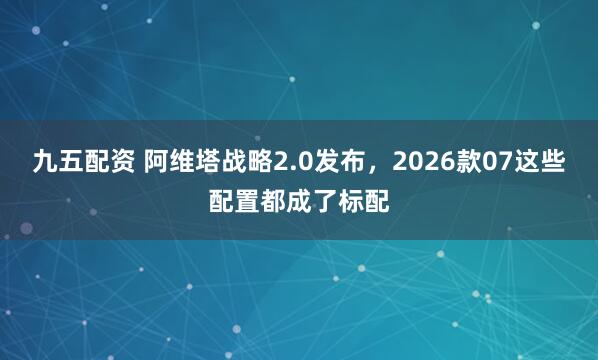 九五配资 阿维塔战略2.0发布，2026款07这些配置都成了标配