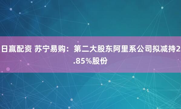日赢配资 苏宁易购：第二大股东阿里系公司拟减持2.85%股份