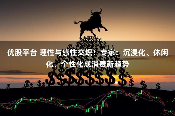 优股平台 理性与感性交织！专家：沉浸化、休闲化、个性化成消费新趋势