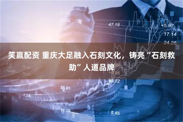 笑赢配资 重庆大足融入石刻文化，铸亮“石刻救助”人道品牌