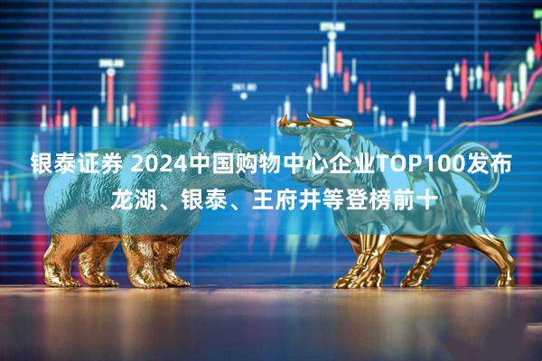 银泰证券 2024中国购物中心企业TOP100发布 龙湖、银泰、王府井等登榜前十
