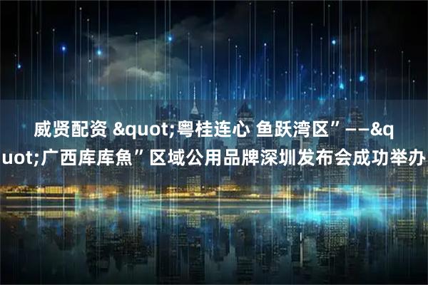 威贤配资 &quot;粤桂连心 鱼跃湾区”——&quot;广西库库魚”区域公用品牌深圳发布会成功举办