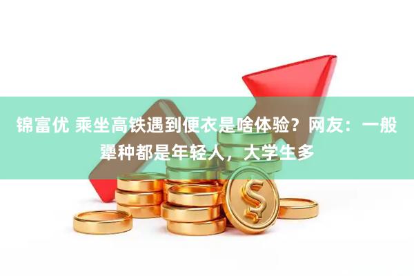 锦富优 乘坐高铁遇到便衣是啥体验？网友：一般犟种都是年轻人，大学生多
