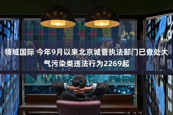 领域国际 今年9月以来北京城管执法部门已查处大气污染类违法行为2269起