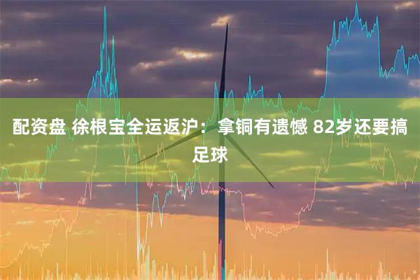 配资盘 徐根宝全运返沪：拿铜有遗憾 82岁还要搞足球