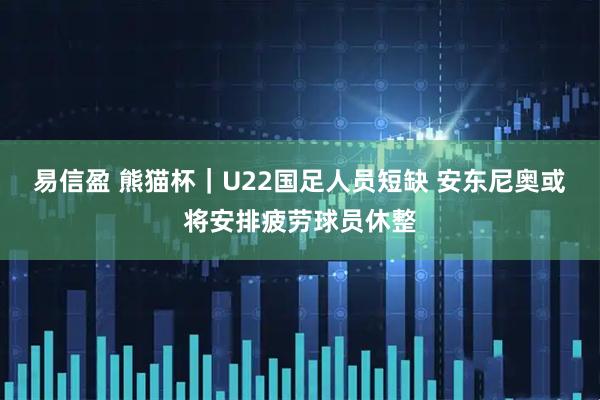 易信盈 熊猫杯｜U22国足人员短缺 安东尼奥或将安排疲劳球员休整